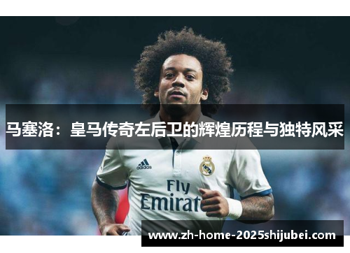 马塞洛：皇马传奇左后卫的辉煌历程与独特风采